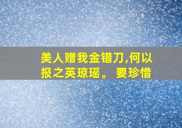 美人赠我金错刀,何以报之英琼瑶。 要珍惜